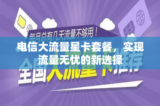 电信大流量星卡套餐，实现流量无忧的新选择