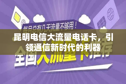 昆明电信大流量电话卡，引领通信新时代的利器