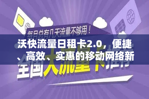 沃快流量日租卡2.0，便捷、高效、实惠的移动网络新选择